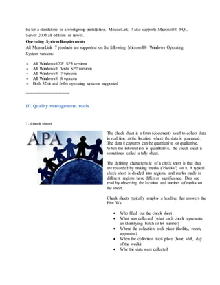 be for a standalone or a workgroup installation. MeasurLink 7 also supports Microsoft® SQL
Server 2005 all editions or newer.
Operating System Requirements
All MeasurLink 7 products are supported on the following Microsoft® Windows Operating
System versions:
 All Windows®XP SP3 versions
 All Windows® Vista SP2 versions
 All Windows® 7 versions
 All Windows® 8 versions
 Both 32bit and 64bit operating systems supported
==================
III. Quality management tools
1. Check sheet
The check sheet is a form (document) used to collect data
in real time at the location where the data is generated.
The data it captures can be quantitative or qualitative.
When the information is quantitative, the check sheet is
sometimes called a tally sheet.
The defining characteristic of a check sheet is that data
are recorded by making marks ("checks") on it. A typical
check sheet is divided into regions, and marks made in
different regions have different significance. Data are
read by observing the location and number of marks on
the sheet.
Check sheets typically employ a heading that answers the
Five Ws:
 Who filled out the check sheet
 What was collected (what each check represents,
an identifying batch or lot number)
 Where the collection took place (facility, room,
apparatus)
 When the collection took place (hour, shift, day
of the week)
 Why the data were collected
 