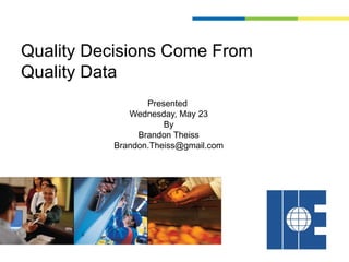 Quality Decisions Come From
Quality Data
                 Presented
             Wednesday, May 23
                     By
               Brandon Theiss
          Brandon.Theiss@gmail.com
 