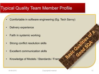 Click to edit Master title styleTypical Quality Team Member Profile
• Comfortable in software engineering (Eg. Tech Savvy)
• Delivery experience
• Faith in systemic working
• Strong conflict resolution skills
• Excellent communication skills
• Knowledge of Models / Standards / Frameworks
04-06-2015 13Copyrighted material
 