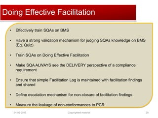 Click to edit Master title styleDoing Effective Facilitation
• Effectively train SQAs on BMS
• Have a strong validation mechanism for judging SQAs knowledge on BMS
(Eg. Quiz)
• Train SQAs on Doing Effective Facilitation
• Make SQA ALWAYS see the DELIVERY perspective of a compliance
requirement
• Ensure that simple Facilitation Log is maintained with facilitation findings
and shared
• Define escalation mechanism for non-closure of facilitation findings
• Measure the leakage of non-conformances to PCR
04-06-2015 29Copyrighted material
 