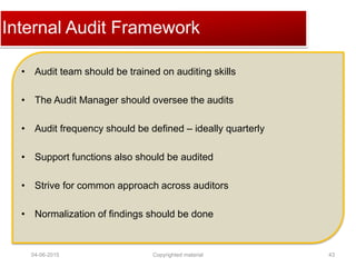 Click to edit Master title styleInternal Audit Framework
• Audit team should be trained on auditing skills
• The Audit Manager should oversee the audits
• Audit frequency should be defined – ideally quarterly
• Support functions also should be audited
• Strive for common approach across auditors
• Normalization of findings should be done
04-06-2015 43Copyrighted material
 