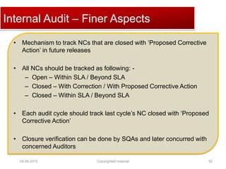 Click to edit Master title style
04-06-2015 Copyrighted material 52
• Mechanism to track NCs that are closed with ‘Proposed Corrective
Action’ in future releases
• All NCs should be tracked as following: -
– Open – Within SLA / Beyond SLA
– Closed – With Correction / With Proposed Corrective Action
– Closed – Within SLA / Beyond SLA
• Each audit cycle should track last cycle’s NC closed with ‘Proposed
Corrective Action’
• Closure verification can be done by SQAs and later concurred with
concerned Auditors
Internal Audit – Finer Aspects
 