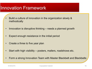 Click to edit Master title styleInnovation Framework
• Build a culture of innovation in the organization slowly &
methodically
• Innovation is disruptive thinking – needs a planned growth
• Expect enough resistance in the initial period
• Create a three to five year plan
• Start with high visibility – posters, mailers, roadshows etc.
• Form a strong Innovation Team with Master Blackbelt and Blackbelts
04-06-2015 55Copyrighted material
 