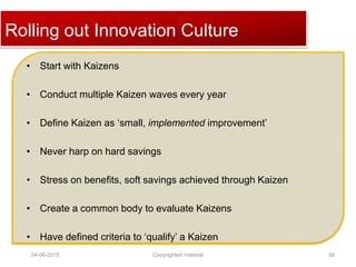 Click to edit Master title styleRolling out Innovation Culture
• Start with Kaizens
• Conduct multiple Kaizen waves every year
• Define Kaizen as ‘small, implemented improvement’
• Never harp on hard savings
• Stress on benefits, soft savings achieved through Kaizen
• Create a common body to evaluate Kaizens
• Have defined criteria to ‘qualify’ a Kaizen
04-06-2015 56Copyrighted material
 