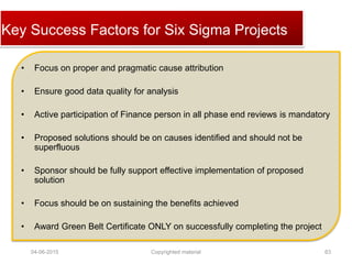 Click to edit Master title styleKey Success Factors for Six Sigma Projects
• Focus on proper and pragmatic cause attribution
• Ensure good data quality for analysis
• Active participation of Finance person in all phase end reviews is mandatory
• Proposed solutions should be on causes identified and should not be
superfluous
• Sponsor should be fully support effective implementation of proposed
solution
• Focus should be on sustaining the benefits achieved
• Award Green Belt Certificate ONLY on successfully completing the project
04-06-2015 63Copyrighted material
 