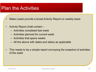 Click to edit Master title stylePlan the Activities
• Make Leads provide a broad Activity Report on weekly basis
• Activity Report shall contain: -
– Activities completed last week
– Activities planned for current week
– Activities that spans weeks
– All the above with dates and status as applicable
• This needs to be a simple report conveying the snapshot of activities
of the week
04-06-2015 68Copyrighted material
 