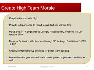 Click to edit Master title styleCreate High Team Morale
• Keep the team morale high
• Provide independence to report factual findings without fear
• Make it clear – Compliance is Delivery Responsibility, enabling is SQA
responsibility
• Measure facilitation effectiveness through NC leakage, Facilitation  PCR
 IQA
• Organize informal group activities for better team bonding
• Remember that your subordinate’s career growth is your responsibility as
well
04-06-2015 71Copyrighted material
 