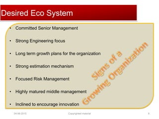 Click to edit Master title styleDesired Eco System
• Committed Senior Management
• Strong Engineering focus
• Long term growth plans for the organization
• Strong estimation mechanism
• Focused Risk Management
• Highly matured middle management
• Inclined to encourage innovation
04-06-2015 8Copyrighted material
 