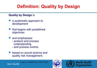 Definition: Quality by Design 
Quality by Design is 
 a systematic approach to 
development 
 that begins with predefined 
objectives 
 and emphasizes 
- product and process 
understanding 
- and process control, 
 based on sound science and 
quality risk management. 
Slide 14 May 2008 
EMEA/CHMP/ICH/518819/2007 
 