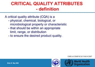 CRITICAL QUALITY ATTRIBUTES 
Slide 22 May 2008 
- definition 
A critical quality attribute (CQA) is a 
- physical, chemical, biological, or 
microbiological property or characteristic 
- that should be within an appropriate 
limit, range, or distribution 
- to ensure the desired product quality. 
EMEA/CHMP/ICH/518819/2007 
 
