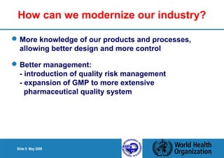 How can we modernize our industry? 
More knowledge of our products and processes, 
allowing better design and more control 
Better management: 
- introduction of quality risk management 
- expansion of GMP to more extensive 
pharmaceutical quality system 
Slide 9 May 2008 
 