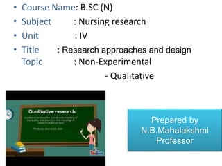 • Course Name: B.SC (N)
• Subject : Nursing research
• Unit : IV
• Title : Research approaches and design
Topic : Non-Experimental
- Qualitative
•
Prepared by
N.B.Mahalakshmi
Professor
 