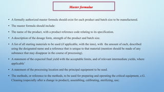 Master formulae
• A formally authorized master formula should exist for each product and batch size to be manufactured.
• The master formula should include:
• The name of the product, with a product reference code relating to its specification.
• A description of the dosage form, strength of the product and batch size.
• A list of all starting materials to be used (if applicable, with the inns), with the amount of each, described
using the designated name and a reference that is unique to that material (mention should be made of any
substance that may disappear in the course of processing).
• A statement of the expected final yield with the acceptable limits, and of relevant intermediate yields, where
applicable’
• A statement of the processing location and the principal equipment to be used.
• The methods, or reference to the methods, to be used for preparing and operating the critical equipment, e.G.
Cleaning (especially after a change in product), assembling, calibrating, sterilizing, use;
 