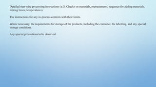 Detailed step-wise processing instructions (e.G. Checks on materials, pretreatments, sequence for adding materials,
mixing times, temperatures).
The instructions for any in-process controls with their limits.
Where necessary, the requirements for storage of the products, including the container, the labelling, and any special
storage conditions.
Any special precautions to be observed.
 
