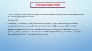 Batch processing records
• A batch processing record should be kept for each batch processed. It should be based on the relevant parts of
the currently approved specifications
• On the record.
• The method of preparation of such records should be designed to avoid errors. (Copying or validated
computer programs are recommended. Transcribing from approved documents should be avoided.)
• Before any processing begins, a check should be made that the equipment and work station are clear of
previous products, documents, or materials not required for the planned process, and that the equipment is
clean and suitable for use. This check should be recorded.
 