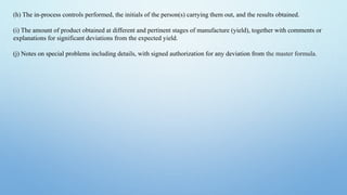 (h) The in-process controls performed, the initials of the person(s) carrying them out, and the results obtained.
(i) The amount of product obtained at different and pertinent stages of manufacture (yield), together with comments or
explanations for significant deviations from the expected yield.
(j) Notes on special problems including details, with signed authorization for any deviation from the master formula.
 