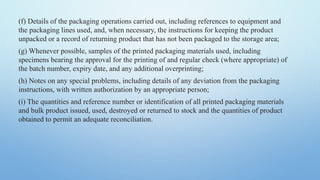 (f) Details of the packaging operations carried out, including references to equipment and
the packaging lines used, and, when necessary, the instructions for keeping the product
unpacked or a record of returning product that has not been packaged to the storage area;
(g) Whenever possible, samples of the printed packaging materials used, including
specimens bearing the approval for the printing of and regular check (where appropriate) of
the batch number, expiry date, and any additional overprinting;
(h) Notes on any special problems, including details of any deviation from the packaging
instructions, with written authorization by an appropriate person;
(i) The quantities and reference number or identification of all printed packaging materials
and bulk product issued, used, destroyed or returned to stock and the quantities of product
obtained to permit an adequate reconciliation.
 