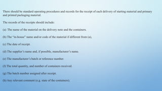 There should be standard operating procedures and records for the receipt of each delivery of starting material and primary
and printed packaging material.
The records of the receipts should include:
(a) The name of the material on the delivery note and the containers.
(b) The “in-house” name and/or code of the material if different from (a),
(c) The date of receipt.
(d) The supplier’s name and, if possible, manufacturer’s name.
(e) The manufacturer’s batch or reference number.
(f) The total quantity, and number of containers received.
(g) The batch number assigned after receipt.
(h) Any relevant comment (e.g. state of the containers).
 