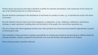 Written release and rejection procedures should be available for materials and products, and in particular for the release for
sale of the finished product by an authorized person.
Records should be maintained of the distribution of each batch of a product in order, e.g. To facilitate the recall of the batch
if necessary.
Records should be kept for major and critical equipment, as appropriate, of any validations, calibrations, maintenance,
cleaning, or repair operations, including dates and the identity of the people who carried these operations out.
The use of major and critical equipment and the areas where products have been processed should be appropriately recorded
in chronological order.
There should be written procedures assigning responsibility for cleaning and sanitation and describing in sufficient detail the
cleaning schedules, methods, equipment and materials to be used and facilities and equipment to be cleaned.
Such written procedures should be followed.
 