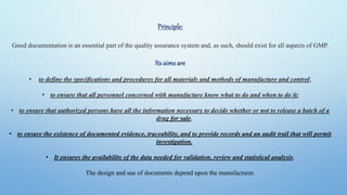 Good documentation is an essential part of the quality assurance system and, as such, should exist for all aspects of GMP.
• to define the specifications and procedures for all materials and methods of manufacture and control;
• to ensure that all personnel concerned with manufacture know what to do and when to do it;
• to ensure that authorized persons have all the information necessary to decide whether or not to release a batch of a
drug for sale,
• to ensure the existence of documented evidence, traceability, and to provide records and an audit trail that will permit
investigation.
• It ensures the availability of the data needed for validation, review and statistical analysis.
The design and use of documents depend upon the manufacturer.
 