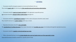 •
• Documents should be designed, prepared, reviewed and distributed with care.
They should comply with the relevant parts of the manufacturing and marketing authorizations.
• Documents should be approved, signed and dated by the appropriate responsible persons.
No document should be changed without authorization and approval.
• Documents should have unambiguous contents: the title, nature and purpose should be clearly stated.
They should be laid out in an orderly fashion and be easy to check.
• Reproduced documents should be clear and legible.
The reproduction of working documents from master documents must not allow any error to be introduced through the reproduction process.
• Documents should be regularly reviewed and kept up to date
• When a document has been revised, a system should exist to prevent inadvertent use of the superseded version.
Superseded documents should be retained for a specific period of time.
 