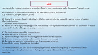 Labels applied to containers, equipment or premises should be clear, unambiguous and in the company’s agreed format.
It is often helpful in addition to the wording on the labels to use colors to indicate status
(e.g. quarantined, accepted, rejected, clean).
All finished drug products should be identified by labelling, as required by the national legislation, bearing at least the
following information:
(A) The name of the drug product.
(B) A list of the active ingredients (if applicable, with the inns), showing the amount of each present and a statement of the net
contents (e.G. Number of dosage units, weight, volume)
(C) The batch number assigned by the manufacturer.
(D) The expiry date in an uncoded form.
(E) Any special storage conditions or handling precautions that may be necessary.
(F) Directions for use, and warnings and precautions that may be necessary;
(G) The name and address of the manufacturer or the company or the person
Responsible for placing the product on the market.
For reference standards, the label and/or accompanying document should indicate potency or concentration, date of
manufacture, expiry date, date the closure is first opened, storage conditions and control number, as
appropriate.
Labels
 