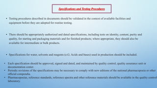 • Testing procedures described in documents should be validated in the context of available facilities and
equipment before they are adopted for routine testing.
• There should be appropriately authorized and dated specifications, including tests on identity, content, purity and
quality, for starting and packaging materials and for finished products; where appropriate, they should also be
available for intermediate or bulk products.
• Specifications for water, solvents and reagents (e.G. Acids and bases) used in production should be included.
• Each specification should be approved, signed and dated, and maintained by quality control, quality assurance unit or
documentation center.
• Periodic revisions of the specifications may be necessary to comply with new editions of the national pharmacopoeia or other
official compendia.
• Pharmacopoeias, reference standards, reference spectra and other reference materials should be available in the quality control
laboratory.
Specifications and Testing Procedures
 