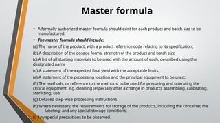 Master formula
• A formally authorized master formula should exist for each product and batch size to be
manufactured.
• The master formula should include:
(a) The name of the product, with a product reference code relating to its specification;
(b) A description of the dosage forms, strength of the product and batch size
(c) A list of all starting materials to be used with the amount of each, described using the
designated name
(d) A statement of the expected final yield with the acceptable limits,
(e) A statement of the processing location and the principal equipment to be used;
(f ) The methods, or reference to the methods, to be used for preparing and operating the
critical equipment, e.g. cleaning (especially after a change in product), assembling, calibrating,
sterilizing, use;
(g) Detailed step-wise processing instructions
(h) Where necessary, the requirements for storage of the products, including the container, the
labeling, and any special storage conditions;
(i) Any special precautions to be observed.
 