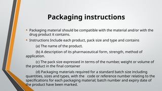 Packaging instructions
• Packaging material should be compatible with the material and/or with the
drug product it contains.
• Instructions Include each product, pack size and type and contains
(a) The name of the product.
(b) A description of its pharmaceutical form, strength, method of
application.
(c) The pack size expressed in terms of the number, weight or volume of
the product in the final container
(d) Packaging materials required for a standard batch size including
quantities, sizes and types, with the code or reference number relating to the
specifications for each packaging material; batch number and expiry date of
the product have been marked.
 