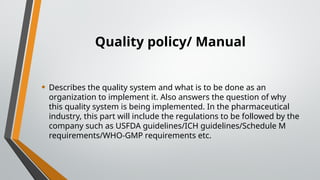 Quality policy/ Manual
• Describes the quality system and what is to be done as an
organization to implement it. Also answers the question of why
this quality system is being implemented. In the pharmaceutical
industry, this part will include the regulations to be followed by the
company such as USFDA guidelines/ICH guidelines/Schedule M
requirements/WHO-GMP requirements etc.
 
