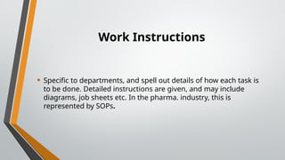 Work Instructions
• Specific to departments, and spell out details of how each task is
to be done. Detailed instructions are given, and may include
diagrams, job sheets etc. In the pharma. industry, this is
represented by SOPs.
 