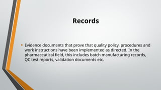 Records
• Evidence documents that prove that quality policy, procedures and
work instructions have been implemented as directed. In the
pharmaceutical field, this includes batch manufacturing records,
QC test reports, validation documents etc.
 