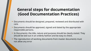 General steps for documentation
(Good Documentation Practices)
• Documents should be designed, prepared, reviewed and distributed with
care.
• Documents should be approved, signed and dated by the appropriate
responsible persons.
• In Documents: the title, nature and purpose should be clearly stated. They
should be laid out in an orderly fashion and be easy to check.
• The reproduction of working documents from master documents must
not allow any error
 