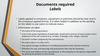 Documents required
Labels
• Labels applied to containers, equipment or premises should be clear and in
the company’s agreed format. It is often helpful in addition to the wording
on the labels to use colors to indicate status.
• Information on label
the name of the drug product;
a list of the active ingredients (if applicable, showing the amount of each present and a
statement of the net contents (e.g. number of dosage units, weight, volume);
the batch number assigned by the manufacturer;
the expiry date in an clear form;
Any special storage conditions or handling precautions that may be necessary;
directions for use, and warnings and precautions that may be necessary;
The name and address of the manufacturer or the company or the person responsible
for placing the product on the market.
 