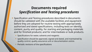 Documents required
Specification and Testing procedures
• Specification and Testing procedures described in documents
should be validated with the available facilities and equipment
before they are adopted for routine testing with appropriately
authorized and dated specifications, including tests on identity,
content, purity and quality, for starting and packaging materials
and for finished products; and for intermediate or bulk products.
• Specifications for water, solvents and reagents
• specification should be approved, signed and dated, and maintained by
quality control, quality assurance unit or documentation centre.
• Periodic revisions of the specifications
 