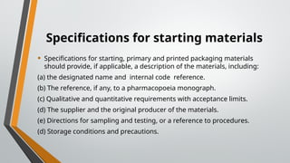 Specifications for starting materials
• Specifications for starting, primary and printed packaging materials
should provide, if applicable, a description of the materials, including:
(a) the designated name and internal code reference.
(b) The reference, if any, to a pharmacopoeia monograph.
(c) Qualitative and quantitative requirements with acceptance limits.
(d) The supplier and the original producer of the materials.
(e) Directions for sampling and testing, or a reference to procedures.
(d) Storage conditions and precautions.
 