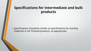 Specifications for intermediate and bulk
products
• specifications should be similar to specifications for starting
materials or for finished products, as appropriate.
 