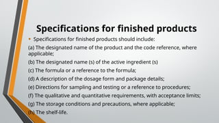 Specifications for finished products
• Specifications for finished products should include:
(a) The designated name of the product and the code reference, where
applicable;
(b) The designated name (s) of the active ingredient (s)
(c) The formula or a reference to the formula;
(d) A description of the dosage form and package details;
(e) Directions for sampling and testing or a reference to procedures;
(f) The qualitative and quantitative requirements, with acceptance limits;
(g) The storage conditions and precautions, where applicable;
(h) The shelf-life.
 