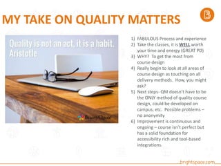 MY TAKE ON QUALITY MATTERS
1) FABULOUS Process and experience
2) Take the classes, it is WELL worth
your time and energy (GREAT PD)
3) WHY? To get the most from
course design
4) Really begin to look at all areas of
course design as touching on all
delivery methods. How, you might
ask?
5) Next steps- QM doesn’t have to be
the ONLY method of quality course
design, could be developed on
campus, etc. Possible problems –
no anonymity
6) Improvement is continuous and
ongoing – course isn’t perfect but
has a solid foundation for
accessibility rich and tool-based
integrations.
 