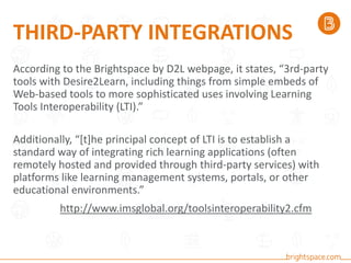 THIRD-PARTY INTEGRATIONS
According to the Brightspace by D2L webpage, it states, “3rd-party
tools with Desire2Learn, including things from simple embeds of
Web-based tools to more sophisticated uses involving Learning
Tools Interoperability (LTI).”
Additionally, “[t]he principal concept of LTI is to establish a
standard way of integrating rich learning applications (often
remotely hosted and provided through third-party services) with
platforms like learning management systems, portals, or other
educational environments.”
http://www.imsglobal.org/toolsinteroperability2.cfm
 
