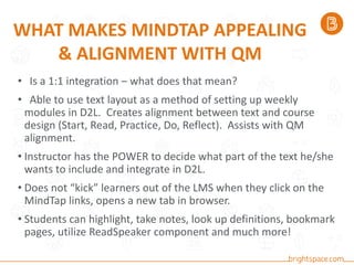 WHAT MAKES MINDTAP APPEALING
& ALIGNMENT WITH QM
• Is a 1:1 integration – what does that mean?
• Able to use text layout as a method of setting up weekly
modules in D2L. Creates alignment between text and course
design (Start, Read, Practice, Do, Reflect). Assists with QM
alignment.
• Instructor has the POWER to decide what part of the text he/she
wants to include and integrate in D2L.
• Does not “kick” learners out of the LMS when they click on the
MindTap links, opens a new tab in browser.
• Students can highlight, take notes, look up definitions, bookmark
pages, utilize ReadSpeaker component and much more!
 
