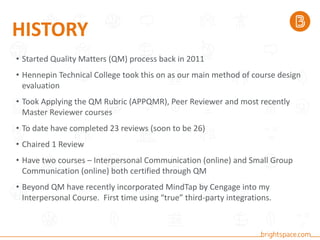 HISTORY
• Started Quality Matters (QM) process back in 2011
• Hennepin Technical College took this on as our main method of course design
evaluation
• Took Applying the QM Rubric (APPQMR), Peer Reviewer and most recently
Master Reviewer courses
• To date have completed 23 reviews (soon to be 26)
• Chaired 1 Review
• Have two courses – Interpersonal Communication (online) and Small Group
Communication (online) both certified through QM
• Beyond QM have recently incorporated MindTap by Cengage into my
Interpersonal Course. First time using “true” third-party integrations.
 