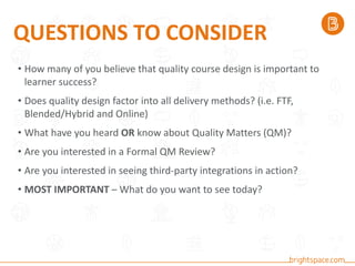 • How many of you believe that quality course design is important to
learner success?
• Does quality design factor into all delivery methods? (i.e. FTF,
Blended/Hybrid and Online)
• What have you heard OR know about Quality Matters (QM)?
• Are you interested in a Formal QM Review?
• Are you interested in seeing third-party integrations in action?
• MOST IMPORTANT – What do you want to see today?
QUESTIONS TO CONSIDER
 
