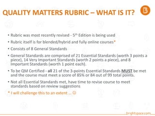 QUALITY MATTERS RUBRIC – WHAT IS IT?
• Rubric was most recently revised - 5th Edition is being used
• Rubric itself is for blended/hybrid and fully online courses*
• Consists of 8 General Standards
• General Standards are comprised of 21 Essential Standards (worth 3 points a
piece), 14 Very Important Standards (worth 2 points a piece), and 8
Important Standards (worth 1 point each).
• To be QM Certified - all 21 of the 3-points Essential Standards MUST be met
and the course must meet a score of 85% or 84 out of 99 total points.
• Not all Essential Standards met, have time to revise course to meet
standards based on review suggestions
* I will challenge this to an extent … 
 