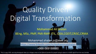 Mohammad Ali Shalan
BEng, MSc, PMP, PMI-RMP, ITIL, CISA,CGEIT,CRISC,CRMA
Quality Driven
Digital Transformation
Mohammad.shalan.jo@ieee.org
https://www.linkedin.com/in/mohammadshalan
+966-569188680
This is a year 2016 winning photograph taken at a refugee camp on the Djibouti boarder for people trying to capture a mobile signal from the near Somalia
 