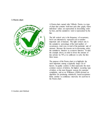 3. Pareto chart
A Pareto chart, named after Vilfredo Pareto, is a type
of chart that contains both bars and a line graph, where
individual values are represented in descending order
by bars, and the cumulative total is represented by the
line.
The left vertical axis is the frequency of occurrence,
but it can alternatively represent cost or another
important unit of measure. The right vertical axis is
the cumulative percentage of the total number of
occurrences, total cost, or total of the particular unit of
measure. Because the reasons are in decreasing order,
the cumulative function is a concave function. To take
the example above, in order to lower the amount of
late arrivals by 78%, it is sufficient to solve the first
three issues.
The purpose of the Pareto chart is to highlight the
most important among a (typically large) set of
factors. In quality control, it often represents the most
common sources of defects, the highest occurring type
of defect, or the most frequent reasons for customer
complaints, and so on. Wilkinson (2006) devised an
algorithm for producing statistically based acceptance
limits (similar to confidence intervals) for each bar in
the Pareto chart.
4. Scatter plot Method
 