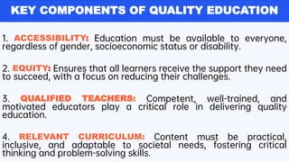 KEY COMPONENTS OF QUALITY EDUCATION
1. ACCESSIBILITY: Education must be available to everyone,
regardless of gender, socioeconomic status or disability.
2. EQUITY: Ensures that all learners receive the support they need
to succeed, with a focus on reducing their challenges.
3. QUALIFIED TEACHERS: Competent, well-trained, and
motivated educators play a critical role in delivering quality
education.
4. RELEVANT CURRICULUM: Content must be practical,
inclusive, and adaptable to societal needs, fostering critical
thinking and problem-solving skills.
 