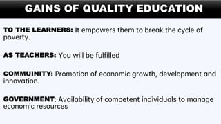 GAINS OF QUALITY EDUCATION
TO THE LEARNERS: It empowers them to break the cycle of
poverty.
AS TEACHERS: You will be fulfilled
COMMUINITY: Promotion of economic growth, development and
innovation.
GOVERNMENT: Availability of competent individuals to manage
economic resources
 