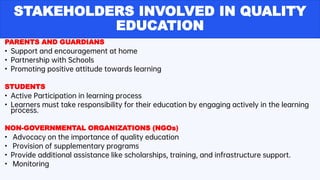 STAKEHOLDERS INVOLVED IN QUALITY
EDUCATION
PARENTS AND GUARDIANS
• Support and encouragement at home
• Partnership with Schools
• Promoting positive attitude towards learning
STUDENTS
• Active Participation in learning process
• Learners must take responsibility for their education by engaging actively in the learning
process.
NON-GOVERNMENTAL ORGANIZATIONS (NGOs)
• Advocacy on the importance of quality education
• Provision of supplementary programs
• Provide additional assistance like scholarships, training, and infrastructure support.
• Monitoring
 