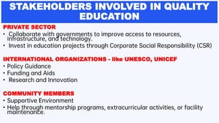 STAKEHOLDERS INVOLVED IN QUALITY
EDUCATION
PRIVATE SECTOR
• Collaborate with governments to improve access to resources,
infrastructure, and technology.
• Invest in education projects through Corporate Social Responsibility (CSR)
INTERNATIONAL ORGANIZATIONS - like UNESCO, UNICEF
• Policy Guidance
• Funding and Aids
• Research and Innovation
COMMUNITY MEMBERS
• Supportive Environment
• Help through mentorship programs, extracurricular activities, or facility
maintenance.
 